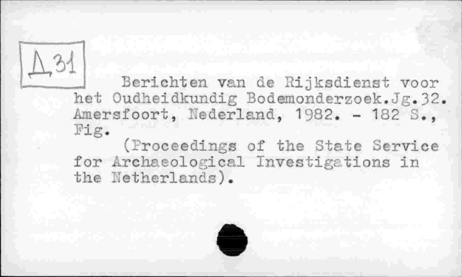 ﻿дм
Berichten van de Rijksdienst voor het Oudheidkundig Bodemonderzoek.Jg.32 Amersfoort, Nederland, 1982. - 182 S., Pig.
(Proceedings of the State Service for Archaeological Investigations in the Netherlands).